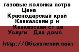 газовые колонки астра › Цена ­ 4 000 - Краснодарский край, Кавказский р-н, Кавказская ст-ца Услуги » Для дома   